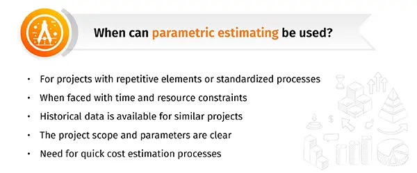 A list of situations when using the parametric estimating is a suitable cost estimating technique.